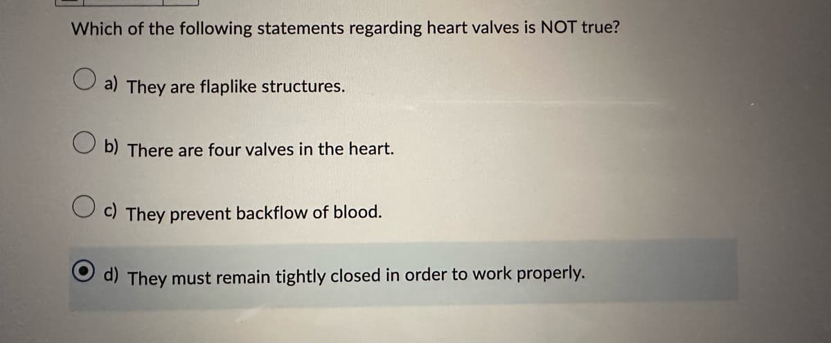 Which of the following statements regarding heart valves is NOT true?
a) They are flaplike structures.
Ob) There are four valves in the heart.
Oc) They prevent backflow of blood.
d) They must remain tightly closed in order to work properly.