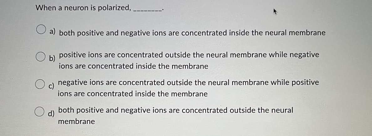 When a neuron is polarized,.
a) both positive and negative ions are concentrated inside the neural membrane
b)
positive ions are concentrated outside the neural membrane while negative
ions are concentrated inside the membrane
negative ions are concentrated outside the neural membrane while positive
ions are concentrated inside the membrane
d)
both positive and negative ions are concentrated outside the neural
membrane