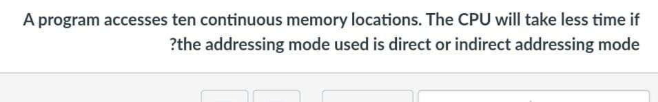 A program accesses ten continuous memory locations. The CPU will take less time if
?the addressing mode used is direct or indirect addressing mode

