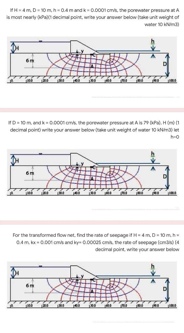 If H = 4 m, D = 10 m, h = 0.4 m and k = 0.0001 cm/s, the porewater pressure at A
is most nearly (kPa)(1 decimal point, write your answer below (take unit weight of
water 10 kN/m3)
6 m
DI
100
|200
130.0
40.0
500
600
70.0
180.0
190.0
100.0
If D = 10 m, and k = 0.0001 cm/s, the porewater pressure at A is 79 (kPa), H (m) (1
decimal point) write your answer below (take unit weight of water 10 kN/m3) let
h=0
6 m
10.
100
|20.0
130.0
140.0
S00
160.0
70.0
180.0
190.0
100.0
For the transformed flow net, find the rate of seepage if H = 4 m, D = 10 m, h =
0.4 m, kx = 0.001 cm/s and ky= 0.00025 cm/s, the rate of seepage (cm3/s) (4
decimal point, write your answer below
h
ty
6 m
D
100
200
130.0
140.0
300
160.0
70.0
180.0
190.0
(100.0
