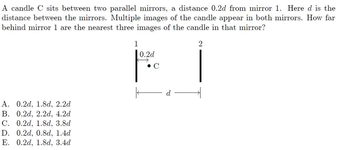 A candle C sits between two parallel mirrors, a distance 0.2d from mirror 1. Here d is the
distance between the mirrors. Multiple images of the candle appear in both mirrors. How far
behind mirror 1 are the nearest three images of the candle in that mirror?
1
2
0.2d
• C
d
А. О.2d, 1.8d, 2.2d
В. 0.2d, 2.2d, 4.2d
0.2d, 1.8d, 3.8d
D. 0.2d, 0.8d, 1.4d
Е. 0.2d, 1.8d, 3.4d
C.
