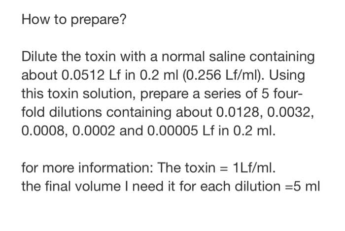 How to prepare?
Dilute the toxin with a normal saline containing
about 0.0512 Lf in 0.2 ml (0.256 Lf/ml). Using
this toxin solution, prepare a series of 5 four-
fold dilutions containing about 0.0128, 0.0032,
0.0008, 0.0002 and 0.00005 Lf in 0.2 ml.
for more information: The toxin = 1Lf/ml.
the final volume I need it for each dilution = 5 ml