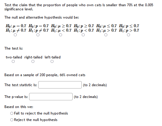 Test the claim that the proportion of people who own cats is smaller than 70% at the 0.005
significance level.
The null and alternative hypothesis would be:
Ho:p = 0.7 Ho:p = 0.7 Ho:µ > 0.7 Họ:p > 0.7 Họ:µ < 0.7 Ho:p< 0.7
H:u + 0.7 Hị:p + 0.7 Hị:µ < 0.7 H:p< 0.7 Hị:µ > 0.7 Hi:p > 0.7
The test is:
two-tailed right-tailed left-tailed
Based on a sample of 200 people, ó6% owned cats
The test statistic is:
(to 2 decimals)
The p-value is:
(to 2 decimals)
Based on this we:
O Fail to reject the null hypothesis
Reject the null hypothesis
