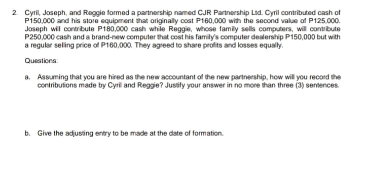 2. Cyril, Joseph, and Reggie formed a partnership named CJR Partnership Ltd. Cyril contributed cash of
P150,000 and his store equipment that originally cost P160,000 with the second value of P125,000.
Joseph will contribute P180,000 cash while Reggie, whose family sells computers, will contribute
P250,000 cash and a brand-new computer that cost his family's computer dealership P150,000 but with
a regular selling price of P160,000. They agreed to share profits and losses equally.
Questions:
a. Assuming that you are hired as the new accountant of the new partnership, how will you record the
contributions made by Cyril and Reggie? Justify your answer in no more than three (3) sentences.
b. Give the adjusting entry to be made at the date of formation.
