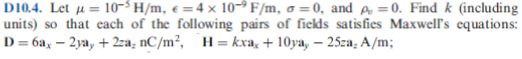 10-3 H/m, e =4 × 10-→ F/m, o = 0, and p, =0. Find k (including
D104. Let μ=
units) so that each of the following pairs of fiekds satisfies Maxwell's equations:
D= 6ax – 2ya, + 2za, nC/m², H= kxa, + 10ya, – 25za, A/m;
