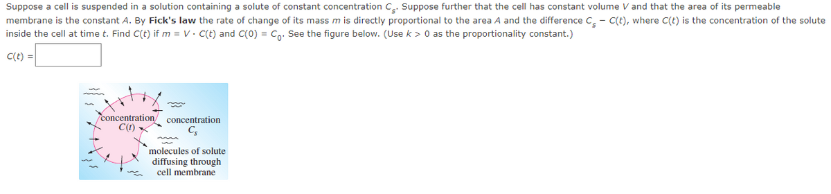 Suppose a cell is suspended in a solution containing a solute of constant concentration C.. Suppose further that the cell has constant volume V and that the area of its permeable
membrane is the constant A. By Fick's law the rate of change of its mass m is directly proportional to the area A and the difference C. - C(t), where C(t) is the concentration of the solute
inside the cell at time t. Find C(t) if m = V. C(t) and C(0) = Co: See the figure below. (Use k > 0 as the proportionality constant.)
C(t) =
concentration/ concentration
C(t)
molecules of solute
diffusing through
cell membrane
