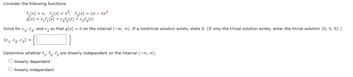 Consider the following functions.
f,(x) = x, f,(x) = x², f,(x) = 2x – 6x2
g(x) = c,f,(x) + czf2(x) + czf3(x)
Solve for c,, ca, and c, so that g(x) = 0 on the interval (-oo, c0). If a nontrivial solution exists, state it. (If only the trivial solution exists, enter the trivial solution {o, 0, 0}.)
{c,, C2, C3} =
Determine whether f,, f,, f, are linearly independent on the interval (-o, co).
O linearly dependent
O linearly independent
