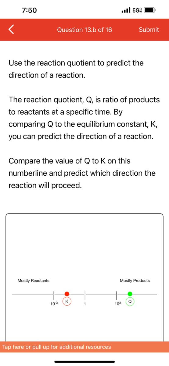 7:50
Question 13.b of 16
Use the reaction quotient to predict the
direction of a reaction.
Mostly Reactants
The reaction quotient, Q, is ratio of products
to reactants at a specific time. By
comparing Q to the equilibrium constant, K,
you can predict the direction of a reaction.
Compare the value of Q to K on this
numberline and predict which direction the
reaction will proceed.
10-3
K
.5G
1
Tap here or pull up for additional resources
Submit
103
Mostly Products
Q