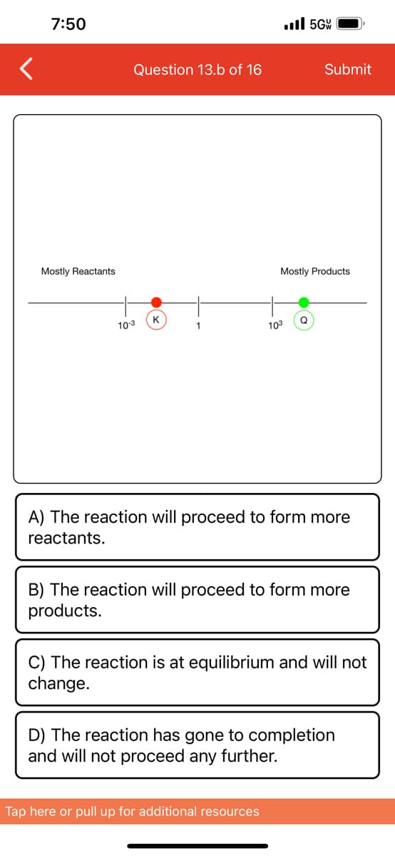 <
7:50
Mostly Reactants
Question 13.b of 16
10-3
K
1
.5GW
103
Mostly Products
Submit
Q
Tap here or pull up for additional resources
A) The reaction will proceed to form more
reactants.
B) The reaction will proceed to form more
products.
C) The reaction is at equilibrium and will not
change.
D) The reaction has gone to completion
and will not proceed any further.