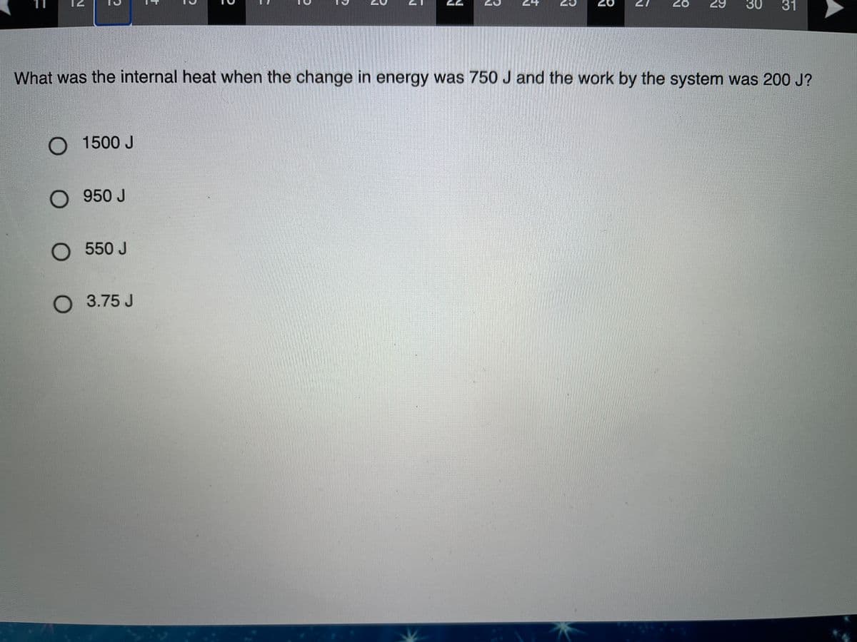 28
29
30
31
What was the internal heat when the change in energy was 750 J and the work by the system was 200 J?
O 1500 J
O 950 J
O 550 J
O 3.75 J
