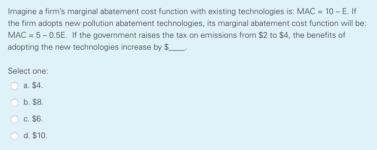 Imagine a firm's marginal abatement cost function with existing technologies is: MAC = 10 – E. If
the firm adopts new pollution abatement technologies, its marginal abatement cost function will be:
MAC = 5 – 0.5E. If the government raises the tax on emissions from $2 to $4, the benefits of
adopting the new technologies increase by $
Select one:
a. $4.
b. $8.
c. $6.
d. $10.
