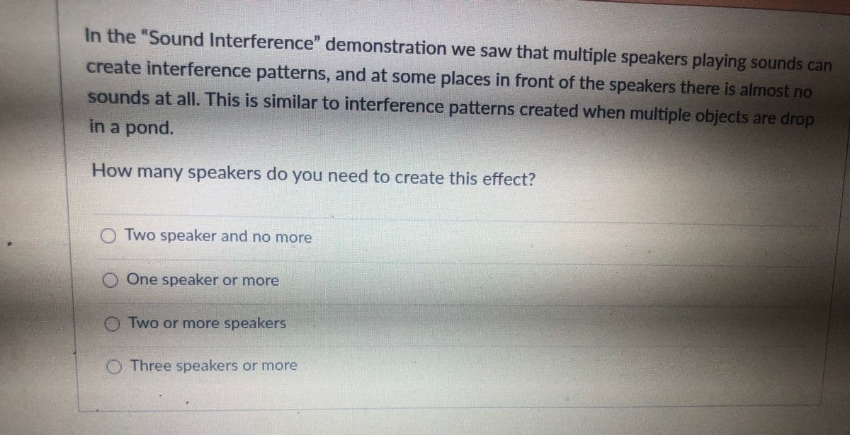 In the "Sound Interference" demonstration we saw that multiple speakers playing sounds can
create interference patterns, and at some places in front of the speakers there is almost no
sounds at allI. This is similar to interference patterns created when multiple objects are drop
in a pond.
How many speakers do you need to create this effect?
O Two speaker and no more
O One speaker or more
OTwo or more speakers
O Three speakers or more
