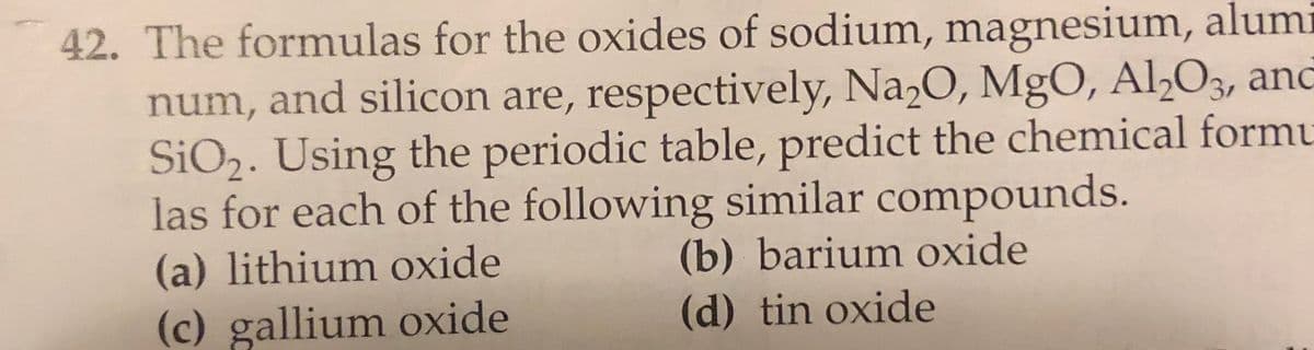 42. The formulas for the oxides of sodium, magnesium, alumi
num, and silicon are, respectively, Na2O, MgO, Al>O3, and
SiO2. Using the periodic table, predict the chemical formu
las for each of the following similar compounds.
(a) lithium oxide
(b) barium oxide
(c) gallium oxide
(d) tin oxide
