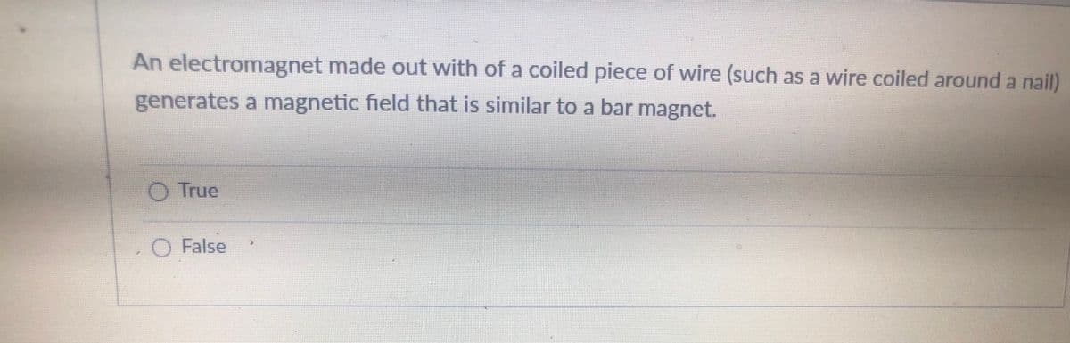 An electromagnet made out with of a coiled piece of wire (such as a wire coiled around a nail)
generates a magnetic field that is similar to a bar magnet.
O True
O False
