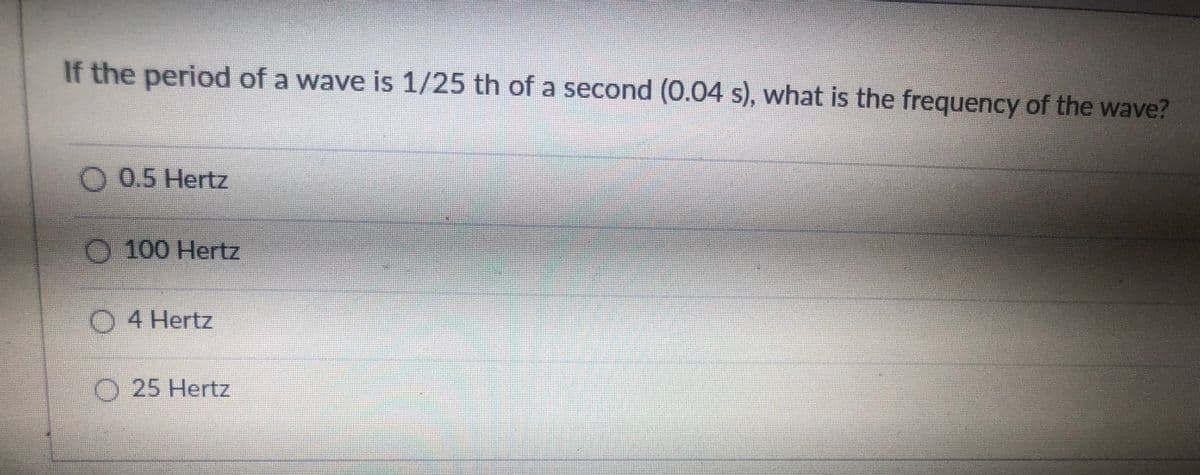 If the period of a wave is 1/25 th of a second (0.04 s), what is the frequency of the wave?
O 0.5 Hertz
O 100 Hertz
O 4 Hertz
O 25 Hertz
