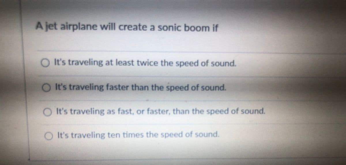 A jet airplane will create a sonic boom if
O It's traveling at least twice the speed of sound.
O It's traveling faster than the speed of sound.
O It's traveling as fast, or faster, than the speed of sound.
It's traveling ten times the speed of sound.
