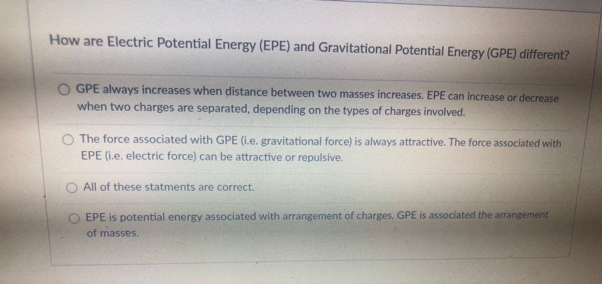 How are Electric Potential Energy (EPE) and Gravitational Potential Energy (GPE) different?
O GPE always increases when distance between two masses increases. EPE can increase or decrease
when two charges are separated, depending on the types of charges involved.
O The force associated with GPE (i.e. gravitational force) is always attractive. The force associated with
EPE (i.e. electric force) can be attractive or repulsive.
O All of these statments are correct,
O EPE is potential energy associated with arrangement of charges, GPE is associated the arrangement
of masses.
