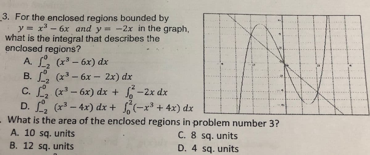 3. For the enclosed regions bounded by
y = x³ – 6x and y = -2x in the graph,
what is the integral that describes the
enclosed regions?
A. S, (x3- 6x) dx
B. S, (x3 - 6x - 2x) dx
C. L, (x3 - 6x) dx + -2x dx
D. , (x3- 4x) dx + (-x3 + 4x) dx
-2
В.
-2
2
2
What is the area of the enclosed regions in problem number 3?
A. 10 sq. units
B. 12 sq. units
C. 8 sq. units
D. 4 sq. units
