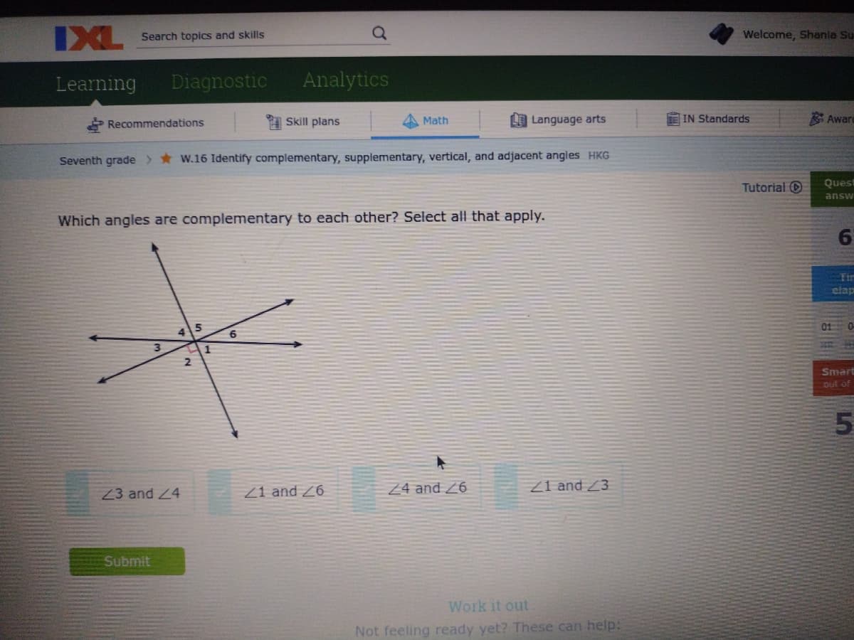 IXL
Search topics and skills
Welcome, Shania Su
Learning
Diagnostic
Analytics
Skill plans
LE Language arts
IN Standards
Aware
Recommendations
Math
Seventh grade > *W.16 Identify complementary, supplementary, vertical, and adjacent angles HKG
Tutorial O
Quest
answ
Which angles are complementary to each other? Select all that apply.
Tir
elap
3
1
Smart
out of
Z3 and 4
Z1 and 26
Z4 and Z6
Z1 and 23
Submit
Work it out
Not feeling ready yet? These can help:

