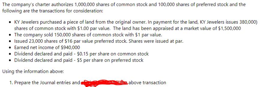 The company's charter authorizes 1,000,000 shares of common stock and 100,000 shares of preferred stock and the
following are the transactions for consideration:
• KY Jewelers purchased a piece of land from the original owner. In payment for the land, KY Jewelers issues 380,000)
shares of common stock with $1.00 par value. The land has been appraised at a market value of $1,500,000
• The company sold 150,000 shares of common stock with $1 par value.
• Issued 23,000 shares of $16 par value preferred stock. Shares were issued at par.
• Earned net income of $940,000
• Dividend declared and paid - $0.15 per share on common stock
• Dividend declared and paid - $5 per share on preferred stock
Using the information above:
1. Prepare the Journal entries andg
above transaction
