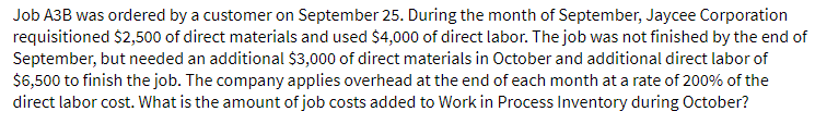 Job A3B was ordered by a customer on September 25. During the month of September, Jaycee Corporation
requisitioned $2,500 of direct materials and used $4,000 of direct labor. The job was not finished by the end of
September, but needed an additional $3,000 of direct materials in October and additional direct labor of
$6,500 to finish the job. The company applies overhead at the end of each month at a rate of 200% of the
direct labor cost. What is the amount of job costs added to Work in Process Inventory during October?
