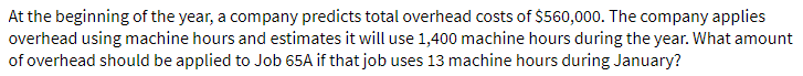 At the beginning of the year, a company predicts total overhead costs of $560,000. The company applies
overhead using machine hours and estimates it will use 1,400 machine hours during the year. What amount
of overhead should be applied to Job 65A if that job uses 13 machine hours during January?
