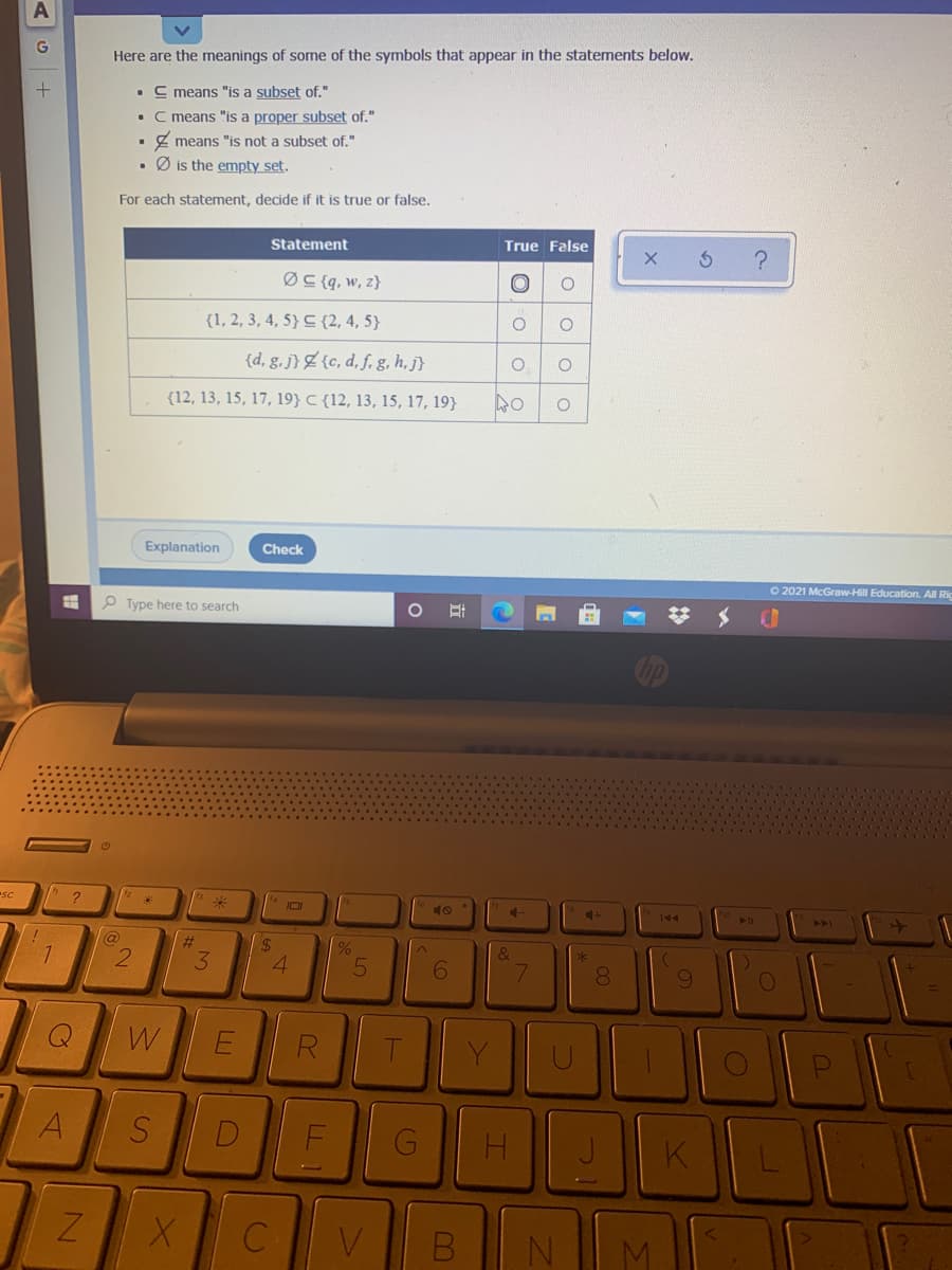 Here are the meanings of some of the symbols that appear in the statements below.
• C means "is a subset of."
• C means "is a proper subset of."
Z means "is not a subset of."
Ø is the empty set.
For each statement, decide if it is true or false.
Statement
True False
ØC {q, w, z}
{1, 2, 3, 4, 5} C {2, 4, 5}
{d, g.j}Z{c, d, f, g, h, j}
{12, 13, 15, 17, 19} C {12, 13, 15, 17, 19}
Explanation
Check
O 2021 McGraw-Hill Education. All Ric
P Type here to search
SC
10
144
&
8.
W
R
A
D
K
C
V
