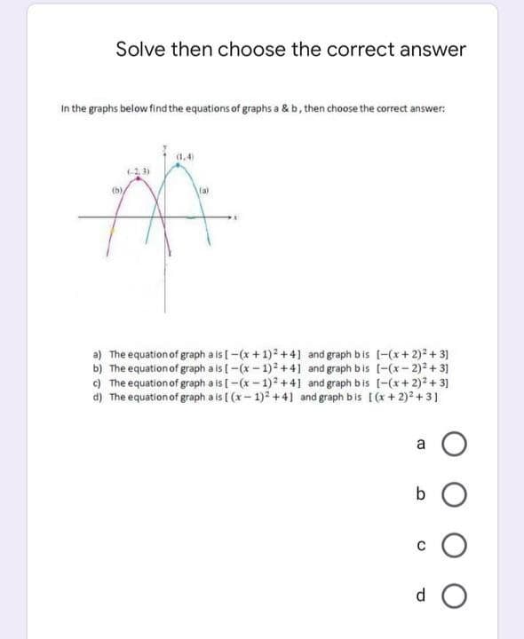 Solve then choose the correct answer
In the graphs below find the equations of graphs a & b, then choose the correct answer:
(1,4)
(-2, 3)
()
(a)
a) The equation of graph a is [-(x + 1)2 +41 and graph bis [-(x+2)? + 3]
b) The equation of graph a is [ -(x- 1)2+4] and graph bis [-(x– 2)2 + 31
c) The equation of graph a is [ -(x - 1)2 +4] and graph bis [-(x+ 2)² + 3]
d) The equation of graph a is [ (x- 1)2 +4] and graph bis [(+ 2)? +3]
a
d O
