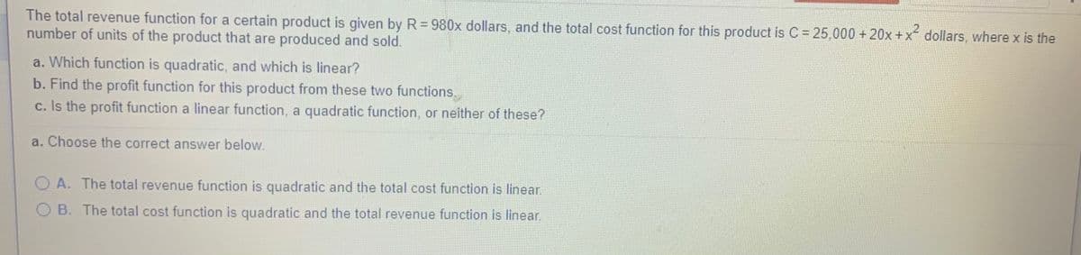 The total revenue function for a certain product is given by R= 980x dollars, and the total cost function for this product is C = 25,000 + 20x +x dollars, where x is the
number of units of the product that are produced and sold.
a. Which function is quadratic, and which is linear?
b. Find the profit function for this product from these two functions..
c. Is the profit function a linear function, a quadratic function, or neither of these?
a. Choose the correct answer below.
O A. The total revenue function is quadratic and the total cost function is linear.
B. The total cost function is quadratic and the total revenue function is linear.
