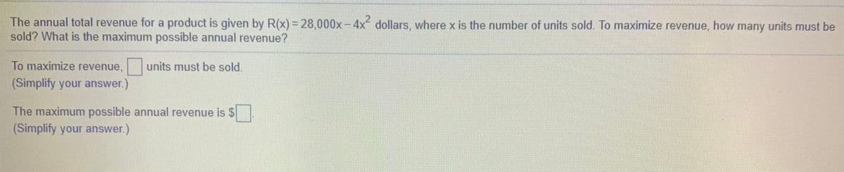 The annual total revenue for a product is given by R(x) = 28,000x-4x dollars, where x is the number of units sold. To maximize revenue, how many units must be
sold? What is the maximum possible annual revenue?
To maximize revenue,
units must be sold.
(Simplify your answer.)
The maximum possible annual revenue is $
(Simplify your answer.)
