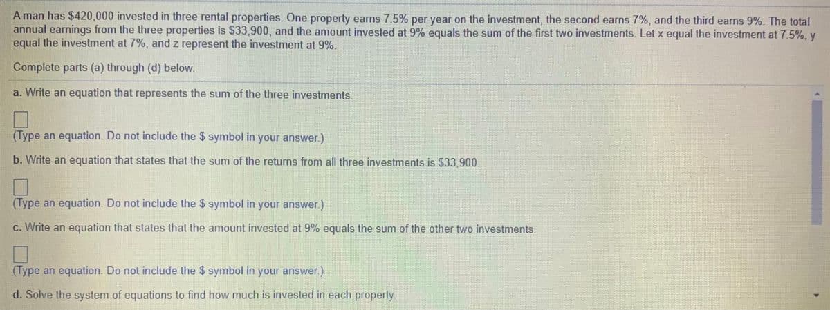 A man has $420,000 invested in three rental properties. One property earns 7.5% per year on the investment, the second earns 7%, and the third earns 9%. The total
annual earnings from the three properties is $33,900, and the amount invested at 9% equals the sum of the first two investments. Let x equal the investment at 7.5%, y
equal the investment at 7%, and z represent the investment at 9%.
Complete parts (a) through (d) below.
a. Write an equation that represents the sum of the three investments.
(Type an equation. Do not include the $ symbol in your answer.)
b. Write an equation that states that the sum of the returns from all three investments is $33,900.
(Type an equation. Do not include the $ symbol in your answer.)
c. Write an equation that states that the amount invested at 9% equals the sum of the other two investments.
(Type an equation. Do not include the $ symbol in your answer)
d. Solve the system of equations to find how much is invested in each property,

