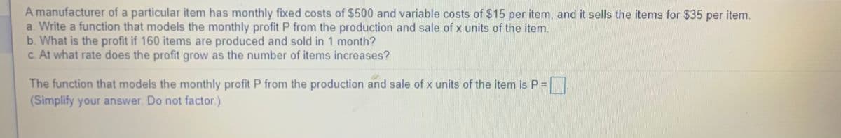 A manufacturer of a particular item has monthly fixed costs of $500 and variable costs of $15 per item, and it sells the items for $35 per item.
a. Write a function that models the monthly profit P from the production and sale of x units of the item.
b. What is the profit if 160 items are produced and sold in 1 month?
c. At what rate does the profit grow as the number of items increases?
The function that models the monthly profit P from the production and sale of x units of the item is P =
(Simplify your answer. Do not factor.)

