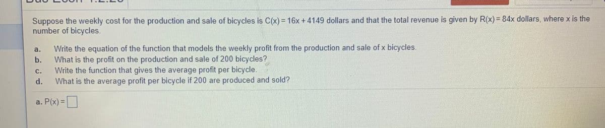 Suppose the weekly cost for the production and sale of bicycles is C(x) = 16x + 4149 dollars and that the total revenue is given by R(x) = 84x dollars, where x is the
number of bicycles.
Write the equation of the function that models the weekly profit from the production and sale of x bicycles.
What is the profit on the production and sale of 200 bicycles?
Write the function that gives the average profit per bicycle.
a.
b.
с.
d.
What is the average profit per bicycle if 200 are produced and sold?
a. P(x) =|
