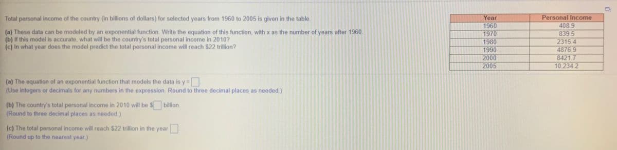 Total personal income of the country (in billions of dollars) for selected years from 1960 to 2005 is given in the table.
Year
Personal Income
1960
408.9
(a) These data can be modeled by an exponential function. Write the equation of this function, with x as the number of years after 1960.
(b) If this model is accurate, what will be the country's total personal income in 2010?
(c) In what year does the model predict the total personal income will reach $22 trillion?
1970
839.5
1980
2315.4
4876.9
8421.7
10,234 2
1990
2000
2005
(a) The equation of an exponential function that models the data is y=
(Use integers or decimals for any numbers in the expression. Round to three decimal places as needed.)
(b) The country's total personal income in 2010 will be $
(Round to three decimal places as needed)
billion.
(c) The total personal income will reach $22 trillion in the year
(Round up to the nearest year.)
