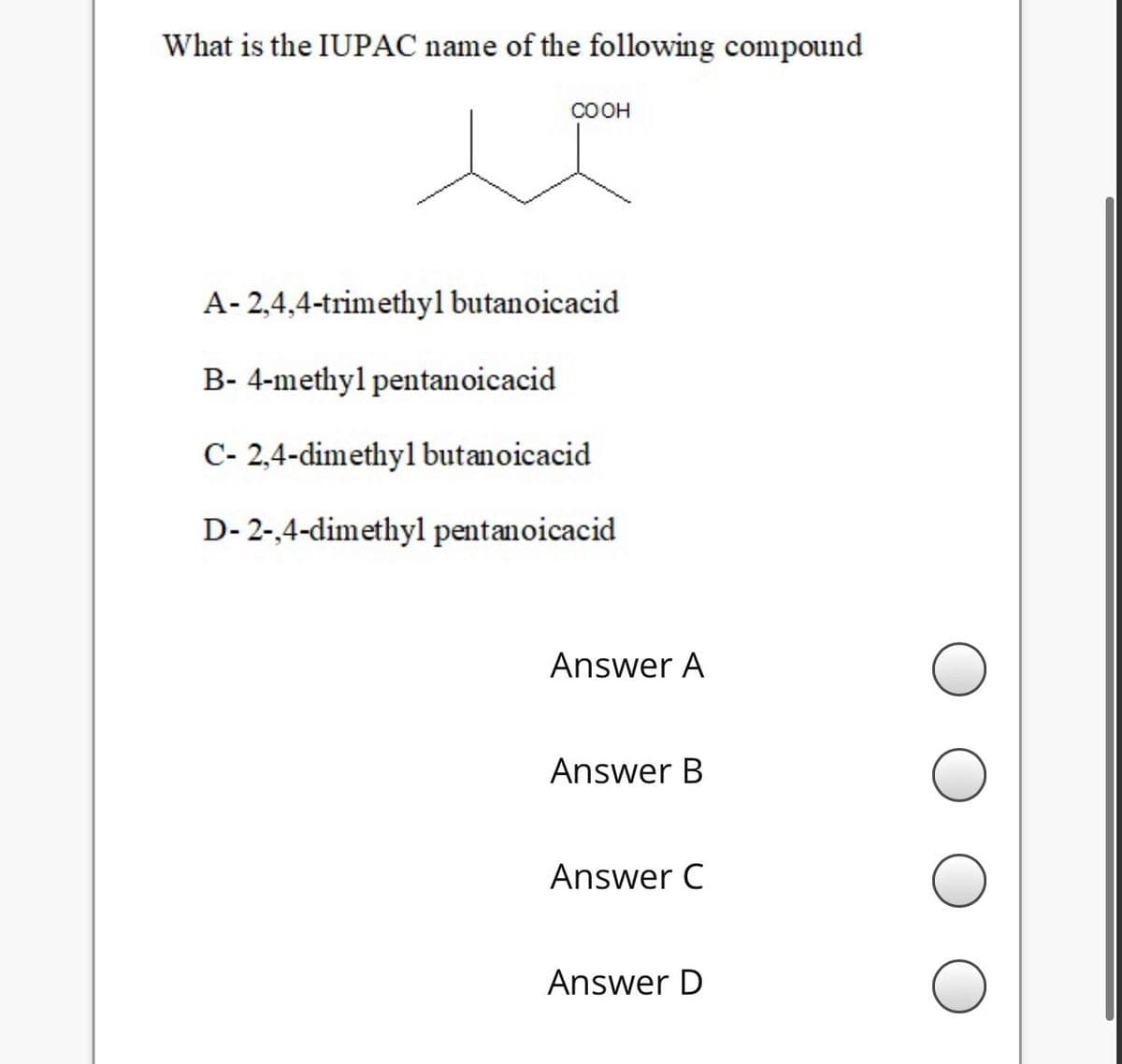 What is the IUPAC name of the following compound
COOH
A- 2,4,4-trimethyl butanoicacid
B- 4-methyl pentanoicacid
C- 2,4-dimethyl butanoicacid
D- 2-,4-dimethyl pentanoicacid
Answer A
Answer B
Answer C
Answer D
