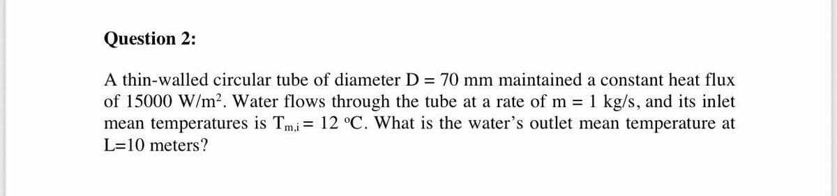 Question 2:
A thin-walled circular tube of diameter D = 70 mm maintained a constant heat flux
of 15000 W/m². Water flows through the tube at a rate of m = 1 kg/s, and its inlet
mean temperatures is Tmi = 12 °C. What is the water's outlet mean temperature at
L=10 meters?
