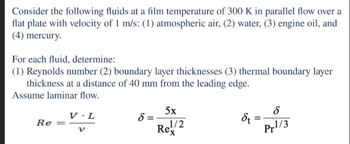 Consider the following fluids at a film temperature of 300 K in parallel flow over a
flat plate with velocity of 1 m/s: (1) atmospheric air, (2) water, (3) engine oil, and
(4) mercury.
For each fluid, determine:
(1) Reynolds number (2) boundary layer thicknesses (3) thermal boundary layer
thickness at a distance of 40 mm from the leading edge.
Assume laminar flow.
5x
8 =
1/2
V · L
Re =
Rex
Pr1/3
