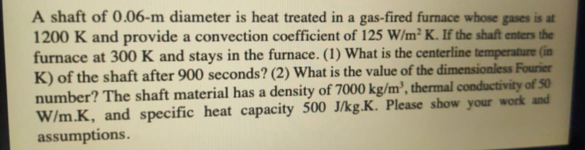 A shaft of 0.06-m diameter is heat treated in a gas-fired furnace whose gases is at
1200 K and provide a convection coefficient of 125 W/m² K. If the shaft enters the
furnace at 300 K and stays in the furnace. (1) What is the centerline temperature (in
K) of the shaft after 900 seconds? (2) What is the value of the dimensionless Fourier
number? The shaft material has a density of 7000 kg/m², thermal conductivity of 50
W/m.K, and specific heat capacity 500 J/kg.K. Please show your work and
assumptions.
