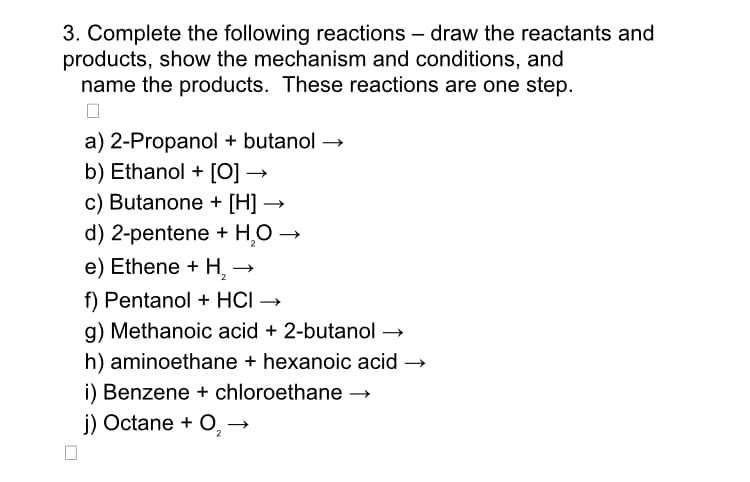3. Complete the following reactions - draw the reactants and
products, show the mechanism and conditions, and
name the products. These reactions are one step.
a) 2-Propanol + butanol →
b) Ethanol + [O] →
c) Butanone + [H] →
d) 2-pentene + H₂O →
e) Ethene + H₂ →→
f) Pentanol + HCI →
g) Methanoic acid + 2-butanol →
h) aminoethane + hexanoic acid →
i) Benzene + chloroethane →→
j) Octane + O₂ →
2