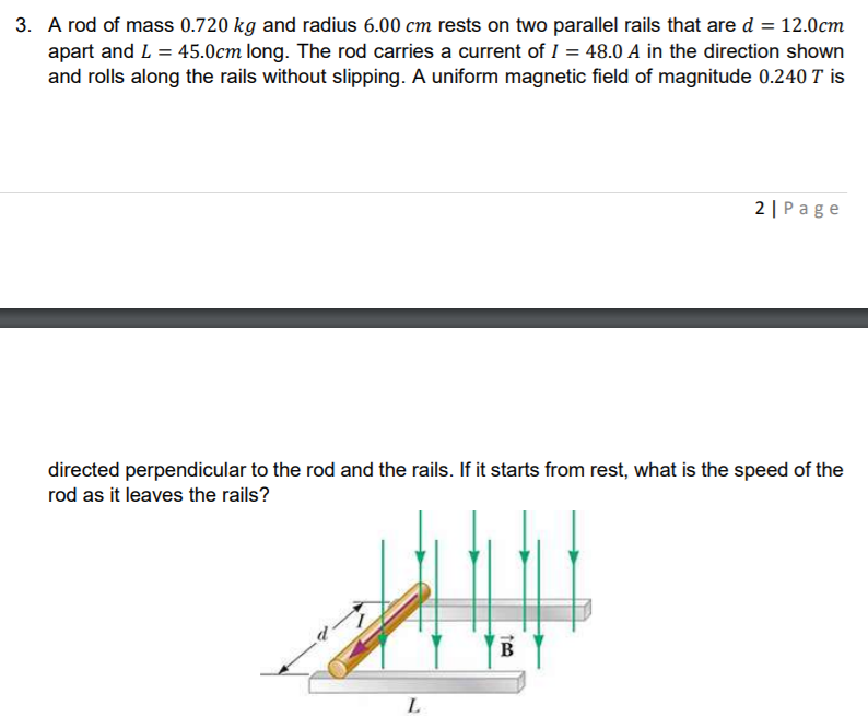 A rod of mass 0.720 kg and radius 6.00 cm rests on two parallel rails that are d = 12.0cm
apart and L = 45.0cm long. The rod carries a current of I = 48.0 A in the direction shown
and rolls along the rails without slipping. A uniform magnetic field of magnitude 0.240 T is
2 | Page
directed perpendicular to the rod and the rails. If it starts from rest, what is the speed of the
rod as it leaves the rails?
