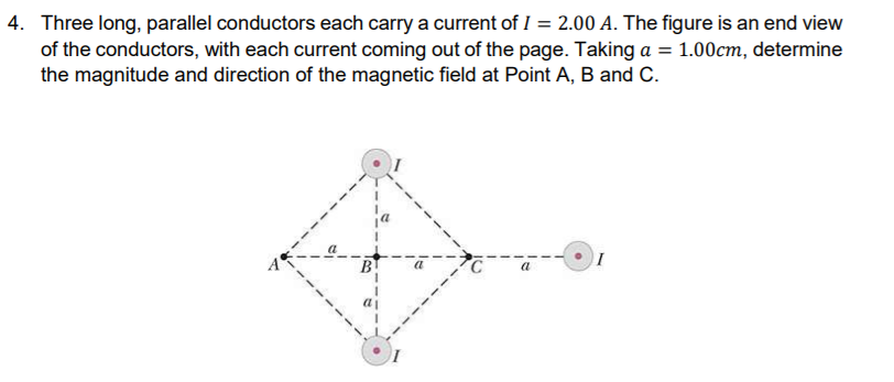 Three long, parallel conductors each carry a current of I = 2.00 A. The figure is an end view
of the conductors, with each current coming out of the page. Taking a = 1.00cm, determine
the magnitude and direction of the magnetic field at Point A, B and C.

