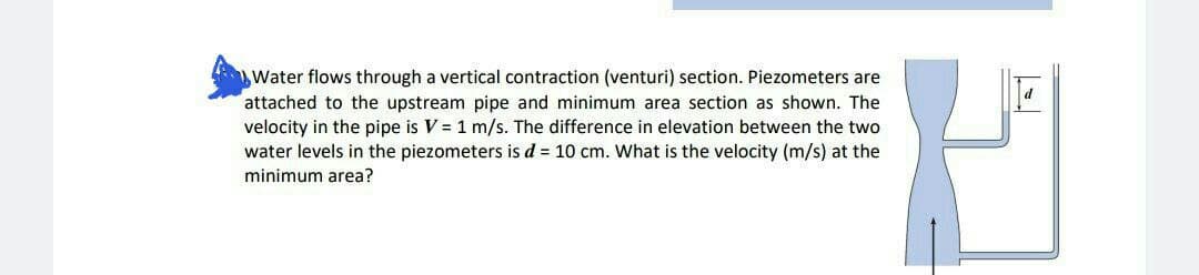 Water flows through a vertical contraction (venturi) section. Piezometers are
attached to the upstream pipe and minimum area section as shown. The
velocity in the pipe is V = 1 m/s. The difference in elevation between the two
water levels in the piezometers is d = 10 cm. What is the velocity (m/s) at the
minimum area?
