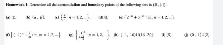 Homework 1. Determine all the accumulation and boundary points of the following sets in (R, I. ):
(b) (a, B).
(c) {in = 1,2,.).
(d) Q.
(e) { 2-* +5-m ; m,n = 1,2,..).
(a) Z.
() {(-1)" +:n,m = 1,2, .}
(-1)"
:n = 1,2, ..
1+
(h) [-1, 16)U(16, 20].
j) (0, 1)U{2).
(g)
(i) (5}.

