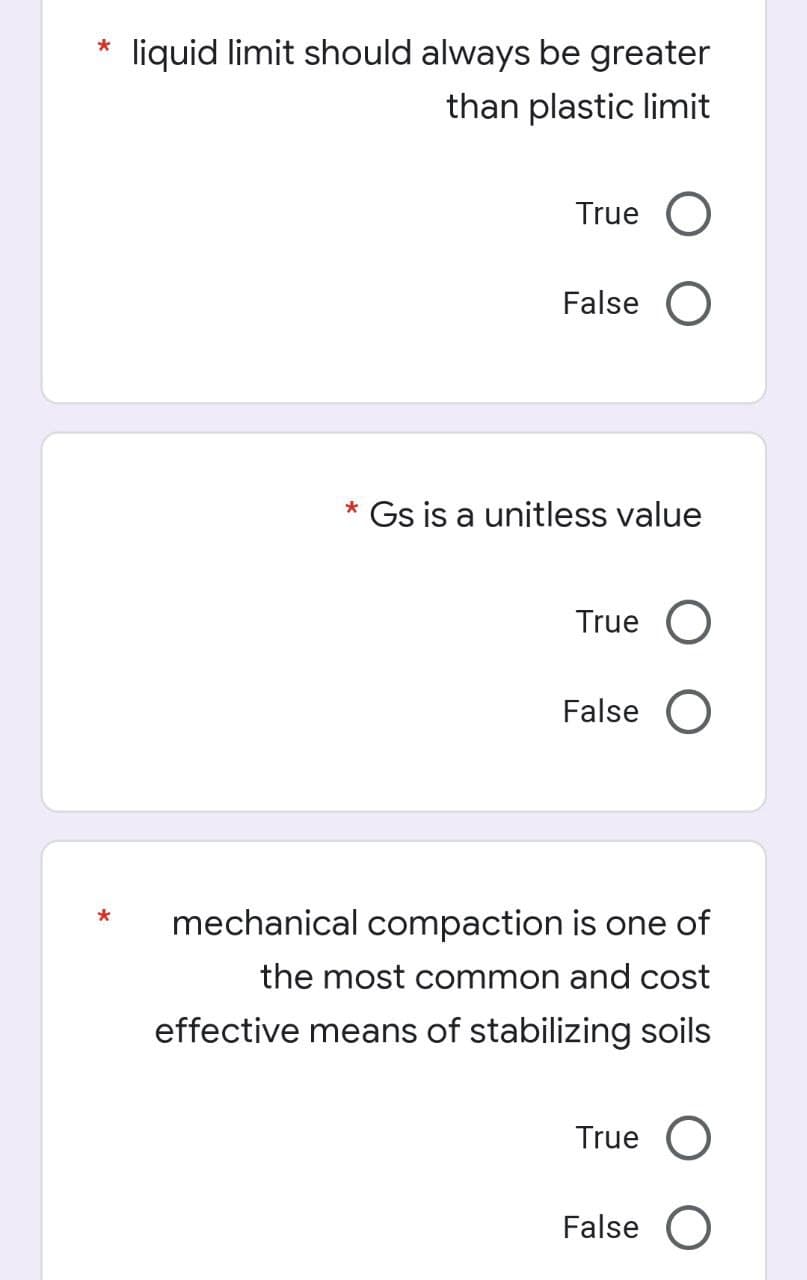 liquid limit should always be greater
than plastic limit
True O
False O
* Gs is a unitless value
True
False O
mechanical compaction is one of
the most common and cost
effective means of stabilizing soils
True O
False O
