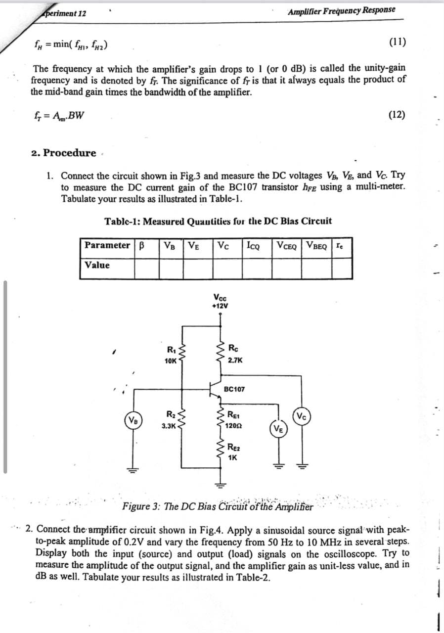 periment 12
Amplifier Frequency Response
= min( f, fu2)
(11)
The frequency at which the amplifier's gain drops to 1 (or 0 dB) is called the unity-gain
frequency and is denoted by fr. The significance of fr is that it always equals the product of
the mid-band gain times the bandwidth of the amplifier.
f, = ABW
(12)
2. Procedure .
1. Connect the circuit shown in Fig.3 and measure the DC voltages VB, VE, and Vc. Try
to measure the DC current gain of the BC107 transistor hFe using a multi-meter.
Tabulate your results as illustrated in Table-1.
Tablc-1: Measured Quautities fur the DC Bias Circuit
Parameter | B
VB
VE
Vc
IcQ
VCEQ | VBEQ re
Value
Vc
+12V
R1
Rc
10K
2.7K
BC107
R2
REI
Vc
(Ve
3.3K
1202
VE
RE2
1K
Figure 3: The DC Bias Circuit of the Amplifier
** 2. Connect the amplifier circuit shown in Fig.4. Apply a sinusoidal source signal with peak-
to-peak amplitude of 0.2V and vary the frequency from 50 Hz to 10 MHz in several steps.
Display both the input (source) and output (load) signals on the oscilloscope. Try to
measure the amplitude of the output signal, and the amplifier gain as unit-less value, and in
dB as well. Tabulate your results as illustrated in Table-2.
