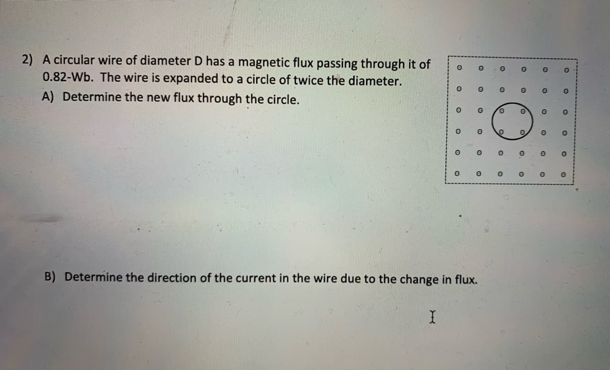 2) A circular wire of diameter D has a magnetic flux passing through it of
0.82-Wb. The wire is expanded to a circle of twice the diameter.
A) Determine the new flux through the circle.
0.
B) Determine the direction of the current in the wire due to the change in flux.

