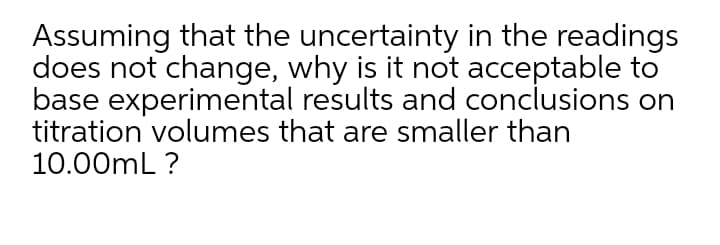 Assuming that the uncertainty in the readings
does not change, why is it not acceptable to
base experimental results and conclusions on
titration volumes that are smaller than
10.00mL ?
