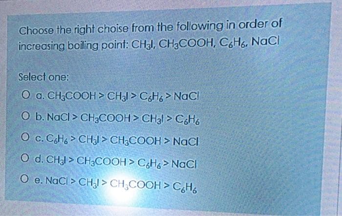 Choose the right choise from the following in order of
increasing boiling point: CH3I, CH3COOH, C&H6, NaCI
Select one:
O a. CH3COOH> CH3I > CH6 > NaCl
O b. NaCI > CH3COOH> CH3I > CsHo
O c. CH6 > CH3I > CH3COOH > NaCI
O d. CH31 > CH3COOH > C¿H& > NaCI
O e. NaCl > CH,I > CH;COOH > CHo
