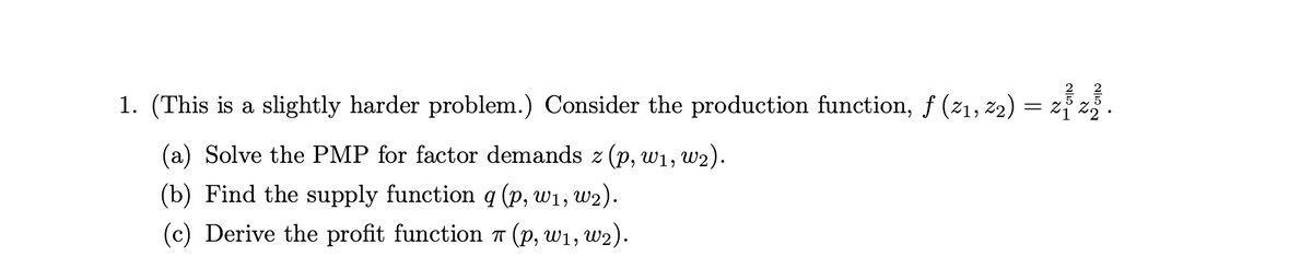 1. (This is a slightly harder problem.) Consider the production function, f (21, z2)
(a) Solve the PMP for factor demands z (p, w1, w2).
(b) Find the supply function q (p, w1, w2).
(c) Derive the profit function 7 (p, w1, w2).
이51
וא
