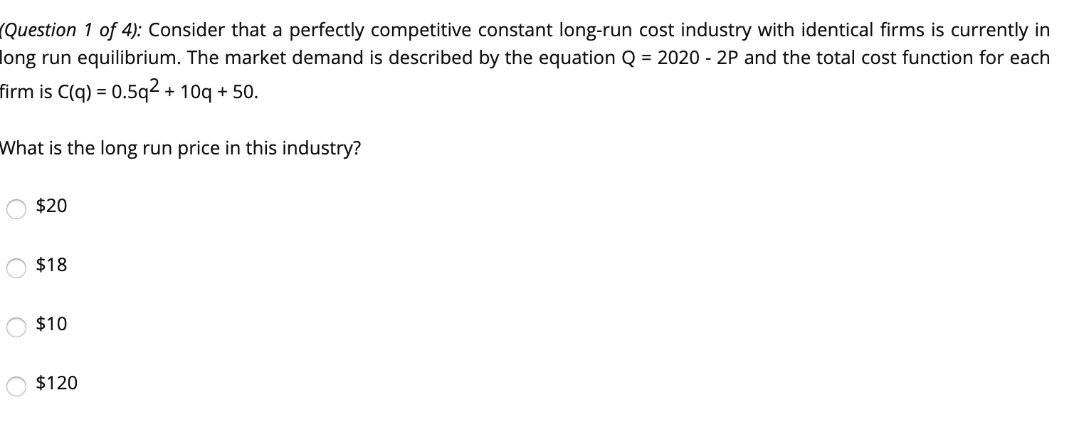 Question 1 of 4): Consider that a perfectly competitive constant long-run cost industry with identical firms is currently in
ong run equilibrium. The market demand is described by the equation Q = 2020 - 2P and the total cost function for each
irm is C(q) = 0.5q2 + 10q + 50.
What is the long run price in this industry?
$20
$18
$10
O $120
